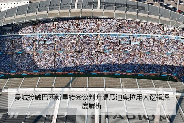曼城接触巴西新星转会谈判升温瓜迪奥拉用人逻辑深度解析